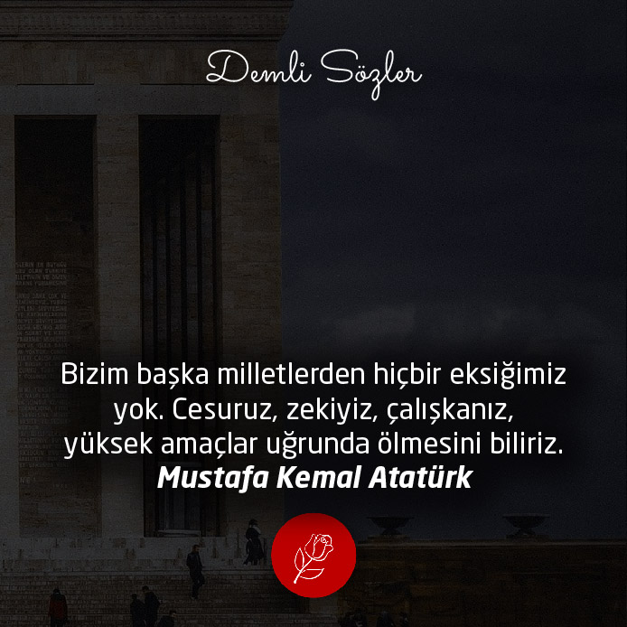 Bizim başka milletlerden hiçbir eksiğimiz yok. Cesuruz, zekiyiz, çalışkanız, yüksek amaçlar uğrunda ölmesini biliriz. - Mustafa Kemal Atatürk